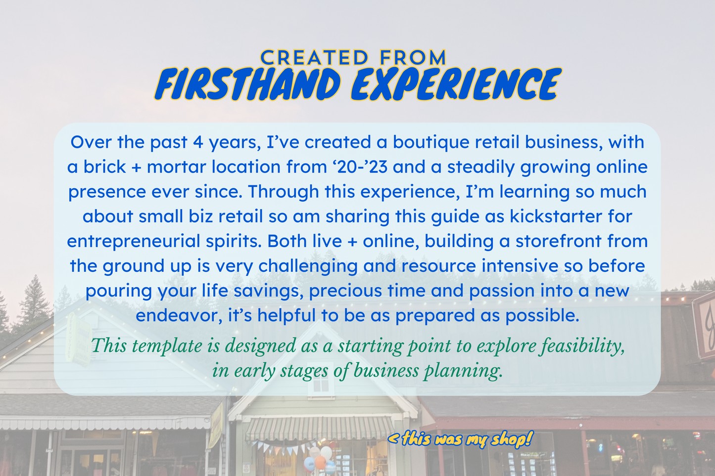 Text over small shops background photo reading: "Created from firsthand experience. over the past 4 years, I've created a boutique retails business, with a brick + mortar location... this template is designed as a starting point to explore feasibility in early stages of business planning."